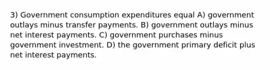 3) Government consumption expenditures equal A) government outlays minus transfer payments. B) government outlays minus net interest payments. C) government purchases minus government investment. D) the government primary deficit plus net interest payments.