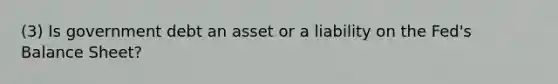 (3) Is government debt an asset or a liability on the Fed's Balance Sheet?