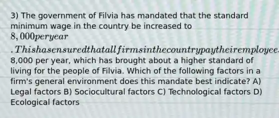 3) The government of Filvia has mandated that the standard minimum wage in the country be increased to 8,000 per year. This has ensured that all firms in the country pay their employees at least8,000 per year, which has brought about a higher standard of living for the people of Filvia. Which of the following factors in a firm's general environment does this mandate best indicate? A) Legal factors B) Sociocultural factors C) Technological factors D) Ecological factors