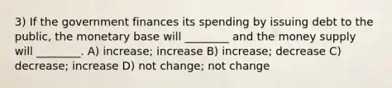 3) If the government finances its spending by issuing debt to the public, the monetary base will ________ and the money supply will ________. A) increase; increase B) increase; decrease C) decrease; increase D) not change; not change