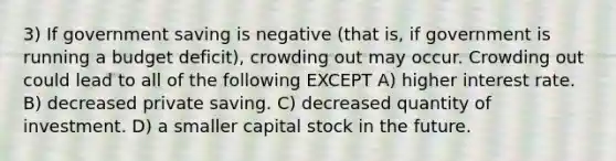 3) If government saving is negative (that is, if government is running a budget deficit), crowding out may occur. Crowding out could lead to all of the following EXCEPT A) higher interest rate. B) decreased private saving. C) decreased quantity of investment. D) a smaller capital stock in the future.