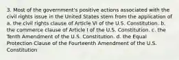 3. Most of the government's positive actions associated with the civil rights issue in the United States stem from the application of a. the civil rights clause of Article VI of the U.S. Constitution. b. the commerce clause of Article I of the U.S. Constitution. c. the Tenth Amendment of the U.S. Constitution. d. the Equal Protection Clause of the Fourteenth Amendment of the U.S. Constitution