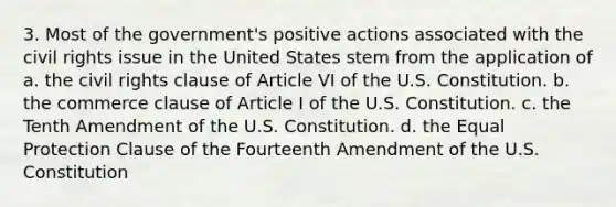 3. Most of the government's positive actions associated with the civil rights issue in the United States stem from the application of a. the civil rights clause of Article VI of the U.S. Constitution. b. the commerce clause of Article I of the U.S. Constitution. c. the Tenth Amendment of the U.S. Constitution. d. the Equal Protection Clause of the Fourteenth Amendment of the U.S. Constitution