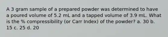 A 3 gram sample of a prepared powder was determined to have a poured volume of 5.2 mL and a tapped volume of 3.9 mL. What is the % compressibility (or Carr Index) of the powder? a. 30 b. 15 c. 25 d. 20