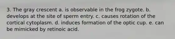 3. The gray crescent a. is observable in the frog zygote. b. develops at the site of sperm entry. c. causes rotation of the cortical cytoplasm. d. induces formation of the optic cup. e. can be mimicked by retinoic acid.