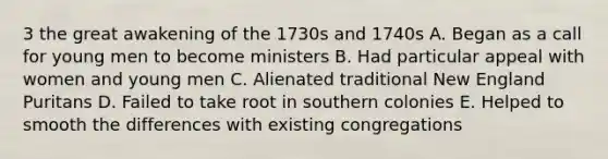 3 the great awakening of the 1730s and 1740s A. Began as a call for young men to become ministers B. Had particular appeal with women and young men C. Alienated traditional New England Puritans D. Failed to take root in southern colonies E. Helped to smooth the differences with existing congregations