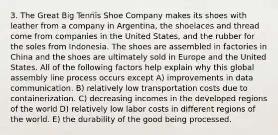 3. The Great Big Tennis Shoe Company makes its shoes with leather from a company in Argentina, the shoelaces and thread come from companies in the United States, and the rubber for the soles from Indonesia. The shoes are assembled in factories in China and the shoes are ultimately sold in Europe and the United States. All of the following factors help explain why this global assembly line process occurs except A) improvements in data communication. B) relatively low transportation costs due to containerization. C) decreasing incomes in the developed regions of the world D) relatively low labor costs in different regions of the world. E) the durability of the good being processed.