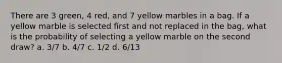 There are 3 green, 4 red, and 7 yellow marbles in a bag. If a yellow marble is selected first and not replaced in the bag, what is the probability of selecting a yellow marble on the second draw? a. 3/7 b. 4/7 c. 1/2 d. 6/13