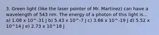 3. Green light (like the laser pointer of Mr. Martinez) can have a wavelength of 543 nm. The energy of a photon of this light is... a) 1.08 x 10^-31 J b) 5.43 x 10^-7 J c) 3.66 x 10^-19 J d) 5.52 x 10^14 J e) 2.73 x 10^18 J