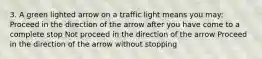 3. A green lighted arrow on a traffic light means you may: Proceed in the direction of the arrow after you have come to a complete stop Not proceed in the direction of the arrow Proceed in the direction of the arrow without stopping