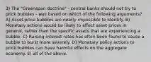 3) The "Greenspan doctrine" - central banks should not try to prick bubbles - was based on which of the following arguments? A) Asset-price bubbles are nearly impossible to identify. B) Monetary actions would be likely to affect asset prices in general, rather than the specific assets that are experiencing a bubble. C) Raising interest rates has often been found to cause a bubble to burst more severely. D) Monetary policy actions to prick bubbles can have harmful effects on the aggregate economy. E) all of the above.