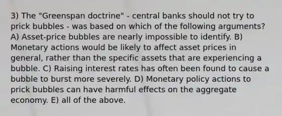 3) The "Greenspan doctrine" - central banks should not try to prick bubbles - was based on which of the following arguments? A) Asset-price bubbles are nearly impossible to identify. B) Monetary actions would be likely to affect asset prices in general, rather than the specific assets that are experiencing a bubble. C) Raising interest rates has often been found to cause a bubble to burst more severely. D) Monetary policy actions to prick bubbles can have harmful effects on the aggregate economy. E) all of the above.