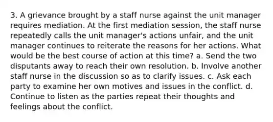 3. A grievance brought by a staff nurse against the unit manager requires mediation. At the first mediation session, the staff nurse repeatedly calls the unit manager's actions unfair, and the unit manager continues to reiterate the reasons for her actions. What would be the best course of action at this time? a. Send the two disputants away to reach their own resolution. b. Involve another staff nurse in the discussion so as to clarify issues. c. Ask each party to examine her own motives and issues in the conflict. d. Continue to listen as the parties repeat their thoughts and feelings about the conflict.