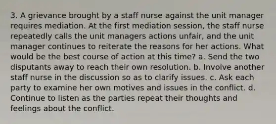 3. A grievance brought by a staff nurse against the unit manager requires mediation. At the first mediation session, the staff nurse repeatedly calls the unit managers actions unfair, and the unit manager continues to reiterate the reasons for her actions. What would be the best course of action at this time? a. Send the two disputants away to reach their own resolution. b. Involve another staff nurse in the discussion so as to clarify issues. c. Ask each party to examine her own motives and issues in the conflict. d. Continue to listen as the parties repeat their thoughts and feelings about the conflict.