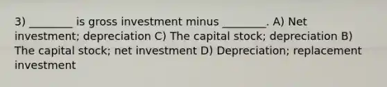 3) ________ is gross investment minus ________. A) Net investment; depreciation C) The capital stock; depreciation B) The capital stock; net investment D) Depreciation; replacement investment