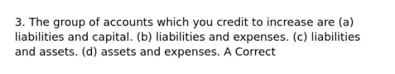 3. The group of accounts which you credit to increase are (a) liabilities and capital. (b) liabilities and expenses. (c) liabilities and assets. (d) assets and expenses. A Correct