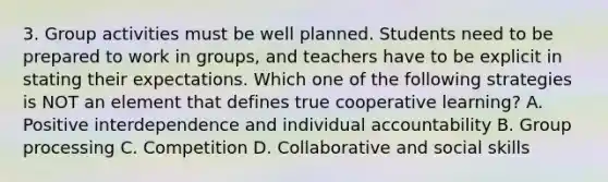 3. Group activities must be well planned. Students need to be prepared to work in groups, and teachers have to be explicit in stating their expectations. Which one of the following strategies is NOT an element that defines true cooperative learning? A. Positive interdependence and individual accountability B. Group processing C. Competition D. Collaborative and social skills