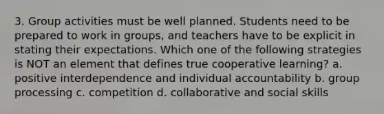 3. Group activities must be well planned. Students need to be prepared to work in groups, and teachers have to be explicit in stating their expectations. Which one of the following strategies is NOT an element that defines true cooperative learning? a. positive interdependence and individual accountability b. group processing c. competition d. collaborative and social skills