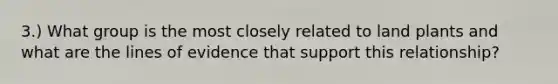 3.) What group is the most closely related to land plants and what are the lines of evidence that support this relationship?