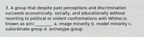 3. A group that despite past perceptions and discrimination succeeds economically, socially, and educationally without resorting to political or violent confrontations with Whites is known as a(n) ________. a. image minority b. model minority c. subordinate group d. archetype group