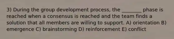 3) During the group development process, the ________ phase is reached when a consensus is reached and the team finds a solution that all members are willing to support. A) orientation B) emergence C) brainstorming D) reinforcement E) conflict