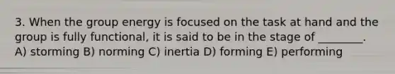 3. When the group energy is focused on the task at hand and the group is fully functional, it is said to be in the stage of ________. A) storming B) norming C) inertia D) forming E) performing