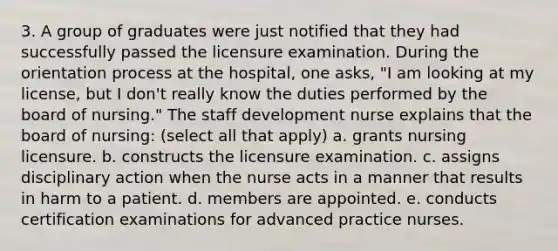 3. A group of graduates were just notified that they had successfully passed the licensure examination. During the orientation process at the hospital, one asks, "I am looking at my license, but I don't really know the duties performed by the board of nursing." The staff development nurse explains that the board of nursing: (select all that apply) a. grants nursing licensure. b. constructs the licensure examination. c. assigns disciplinary action when the nurse acts in a manner that results in harm to a patient. d. members are appointed. e. conducts certification examinations for advanced practice nurses.