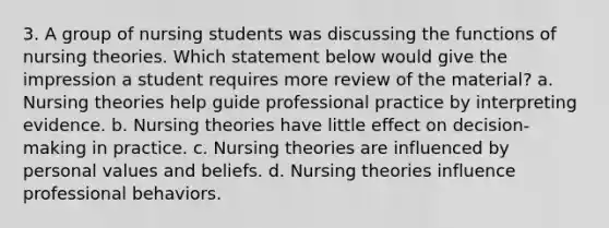 3. A group of nursing students was discussing the functions of nursing theories. Which statement below would give the impression a student requires more review of the material? a. Nursing theories help guide professional practice by interpreting evidence. b. Nursing theories have little effect on decision-making in practice. c. Nursing theories are influenced by personal values and beliefs. d. Nursing theories influence professional behaviors.