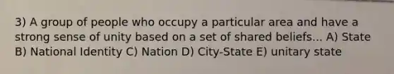 3) A group of people who occupy a particular area and have a strong sense of unity based on a set of shared beliefs... A) State B) National Identity C) Nation D) City-State E) unitary state