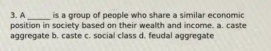 3. A ______ is a group of people who share a similar economic position in society based on their wealth and income. a. caste aggregate b. caste c. social class d. feudal aggregate