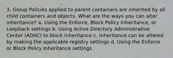 3. Group Policies applied to parent containers are inherited by all child containers and objects. What are the ways you can alter inheritance? a. Using the Enforce, Block Policy Inheritance, or Loopback settings b. Using Active Directory Administrative Center (ADAC) to block inheritance c. Inheritance can be altered by making the applicable registry settings d. Using the Enforce or Block Policy Inheritance settings