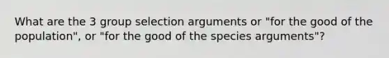 What are the 3 group selection arguments or "for the good of the population", or "for the good of the species arguments"?