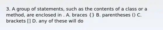 3. A group of statements, such as the contents of a class or a method, are enclosed in . A. braces {} B. parentheses () C. brackets [] D. any of these will do