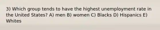 3) Which group tends to have the highest unemployment rate in the United States? A) men B) women C) Blacks D) Hispanics E) Whites