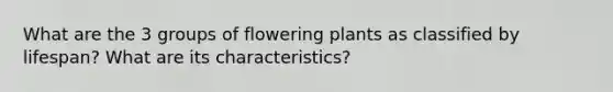 What are the 3 groups of flowering plants as classified by lifespan? What are its characteristics?