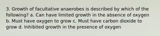 3. Growth of facultative anaerobes is described by which of the following? a. Can have limited growth in the absence of oxygen b. Must have oxygen to grow c. Must have carbon dioxide to grow d. Inhibited growth in the presence of oxygen