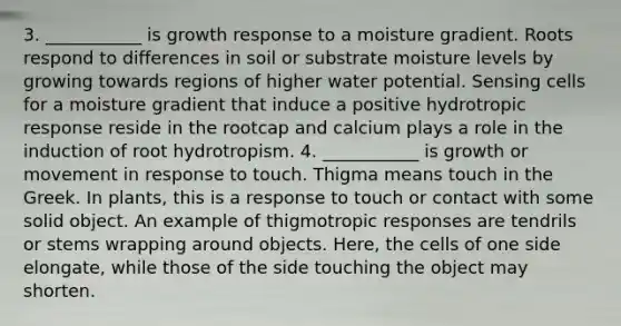 3. ___________ is growth response to a moisture gradient. Roots respond to differences in soil or substrate moisture levels by growing towards regions of higher water potential. Sensing cells for a moisture gradient that induce a positive hydrotropic response reside in the rootcap and calcium plays a role in the induction of root hydrotropism. 4. ___________ is growth or movement in response to touch. Thigma means touch in the Greek. In plants, this is a response to touch or contact with some solid object. An example of thigmotropic responses are tendrils or stems wrapping around objects. Here, the cells of one side elongate, while those of the side touching the object may shorten.