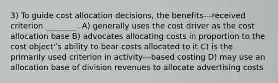 3) To guide cost allocation decisions, the benefits-‐‑received criterion ________. A) generally uses the cost driver as the cost allocation base B) advocates allocating costs in proportion to the cost object'ʹs ability to bear costs allocated to it C) is the primarily used criterion in activity-‐‑based costing D) may use an allocation base of division revenues to allocate advertising costs