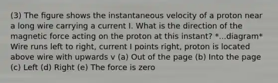 (3) The ﬁgure shows the instantaneous velocity of a proton near a long wire carrying a current I. What is the direction of the magnetic force acting on the proton at this instant? *...diagram* Wire runs left to right, current I points right, proton is located above wire with upwards v (a) Out of the page (b) Into the page (c) Left (d) Right (e) The force is zero