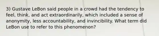 3) Gustave LeBon said people in a crowd had the tendency to feel, think, and act extraordinarily, which included a sense of anonymity, less accountability, and invincibility. What term did LeBon use to refer to this phenomenon?