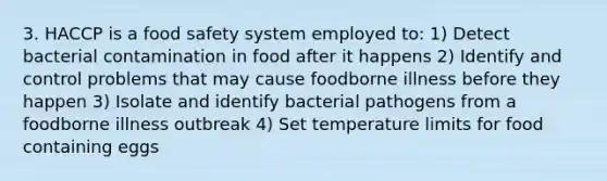 3. HACCP is a food safety system employed to: 1) Detect bacterial contamination in food after it happens 2) Identify and control problems that may cause foodborne illness before they happen 3) Isolate and identify bacterial pathogens from a foodborne illness outbreak 4) Set temperature limits for food containing eggs