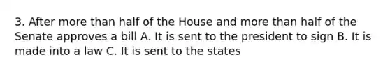 3. After more than half of the House and more than half of the Senate approves a bill A. It is sent to the president to sign B. It is made into a law C. It is sent to the states