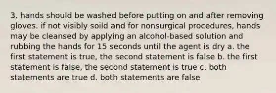 3. hands should be washed before putting on and after removing gloves. if not visibly soild and for nonsurgical procedures, hands may be cleansed by applying an alcohol-based solution and rubbing the hands for 15 seconds until the agent is dry a. the first statement is true, the second statement is false b. the first statement is false, the second statement is true c. both statements are true d. both statements are false