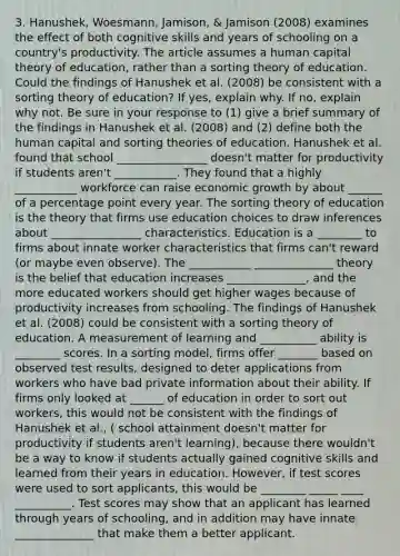 3. Hanushek, Woesmann, Jamison, & Jamison (2008) examines the effect of both cognitive skills and years of schooling on a country's productivity. The article assumes a human capital theory of education, rather than a sorting theory of education. Could the findings of Hanushek et al. (2008) be consistent with a sorting theory of education? If yes, explain why. If no, explain why not. Be sure in your response to (1) give a brief summary of the findings in Hanushek et al. (2008) and (2) define both the human capital and sorting theories of education. Hanushek et al. found that school ________________ doesn't matter for productivity if students aren't ___________. They found that a highly ___________ workforce can raise economic growth by about ______ of a percentage point every year. The sorting theory of education is the theory that firms use education choices to draw inferences about ________________ characteristics. Education is a ________ to firms about innate worker characteristics that firms can't reward (or maybe even observe). The ___________ ______________ theory is the belief that education increases ______________, and the more educated workers should get higher wages because of productivity increases from schooling. The findings of Hanushek et al. (2008) could be consistent with a sorting theory of education. A measurement of learning and __________ ability is ________ scores. In a sorting model, firms offer _______ based on observed test results, designed to deter applications from workers who have bad private information about their ability. If firms only looked at ______ of education in order to sort out workers, this would not be consistent with the findings of Hanushek et al., ( school attainment doesn't matter for productivity if students aren't learning), because there wouldn't be a way to know if students actually gained cognitive skills and learned from their years in education. However, if test scores were used to sort applicants, this would be ________ _____ ____ __________. Test scores may show that an applicant has learned through years of schooling, and in addition may have innate ______________ that make them a better applicant.