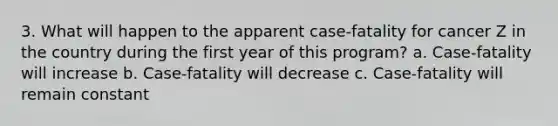 3. What will happen to the apparent case-fatality for cancer Z in the country during the first year of this program? a. Case-fatality will increase b. Case-fatality will decrease c. Case-fatality will remain constant