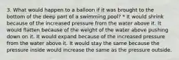 3. What would happen to a balloon if it was brought to the bottom of the deep part of a swimming pool? * It would shrink because of the increased pressure from the water above it. It would flatten because of the weight of the water above pushing down on it. It would expand because of the increased pressure from the water above it. It would stay the same because the pressure inside would increase the same as the pressure outside.