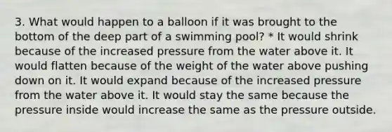 3. What would happen to a balloon if it was brought to the bottom of the deep part of a swimming pool? * It would shrink because of the increased pressure from the water above it. It would flatten because of the weight of the water above pushing down on it. It would expand because of the increased pressure from the water above it. It would stay the same because the pressure inside would increase the same as the pressure outside.