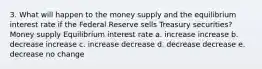 3. What will happen to the money supply and the equilibrium interest rate if the Federal Reserve sells Treasury securities? Money supply Equilibrium interest rate a. increase increase b. decrease increase c. increase decrease d. decrease decrease e. decrease no change