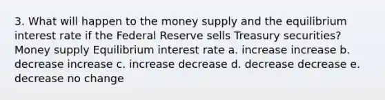 3. What will happen to the money supply and the equilibrium interest rate if the Federal Reserve sells Treasury securities? Money supply Equilibrium interest rate a. increase increase b. decrease increase c. increase decrease d. decrease decrease e. decrease no change