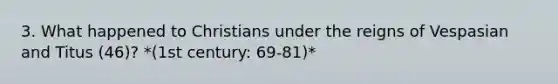 3. What happened to Christians under the reigns of Vespasian and Titus (46)? *(1st century: 69-81)*